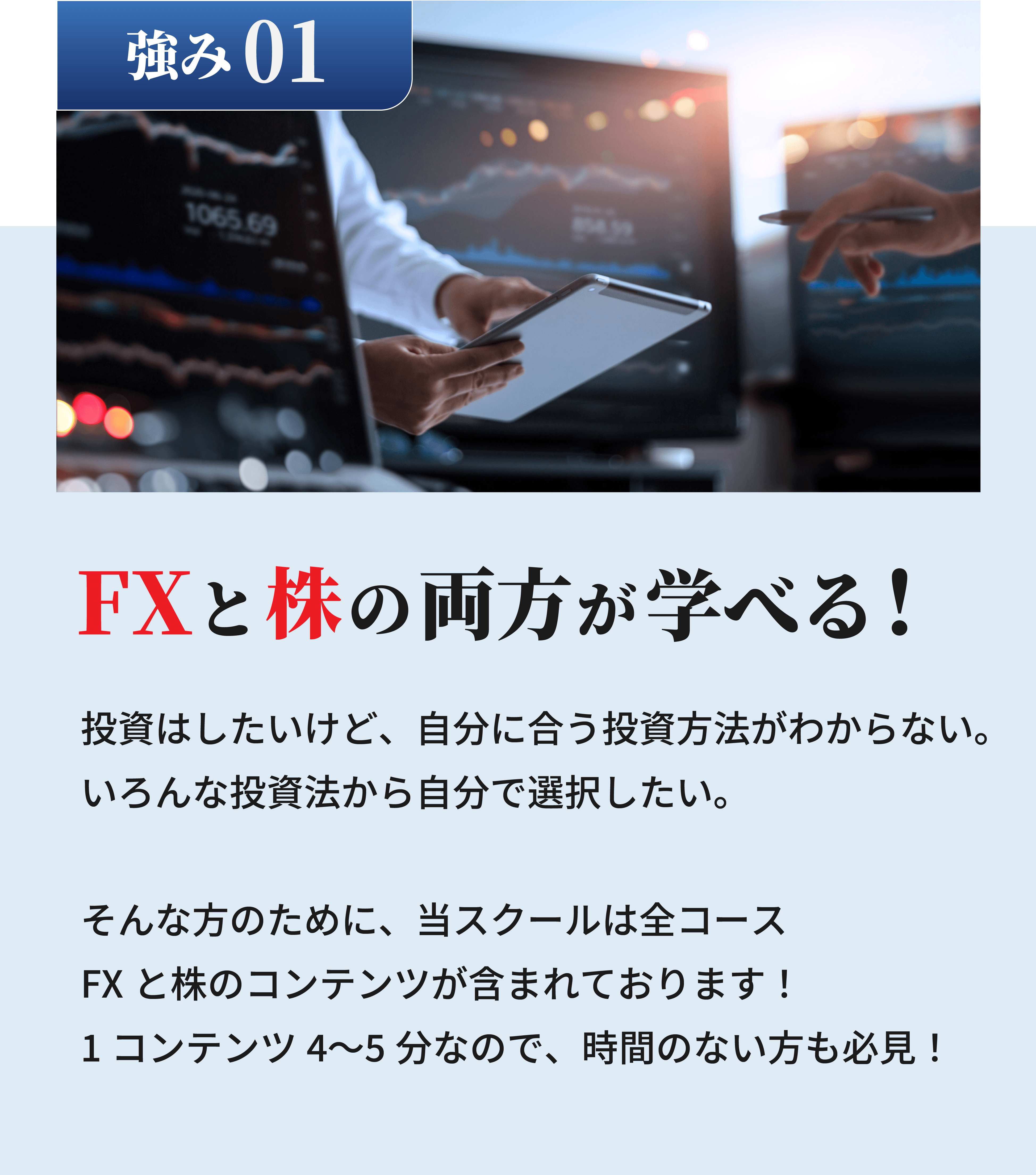 FXと株の両方が学べる！投資はしたいけど、自分に合う投資方法がわからない。いろんな投資法から自分で選択したい。そんな方のために、当スクールは全コースFXと株のコンテンツが含まれております！1コンテンツ4〜5分なので、時間のない方も必見！